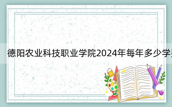 德阳农业科技职业学院2024年每年多少学费?每年最低15700元最高16600元(供河北考生参考)