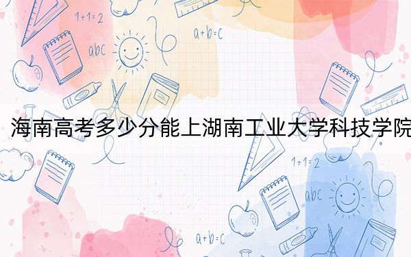 海南高考多少分能上湖南工业大学科技学院？2024年最低录取分数线483分