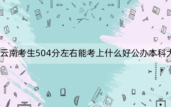 云南考生504分左右能考上什么好公办本科大学?(附带2022-2024年504左右大学名单)