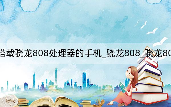 搭载骁龙808处理器的手机_骁龙808_骁龙808处理器