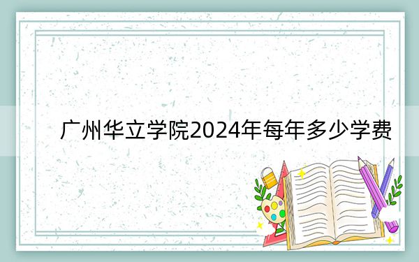 广州华立学院2024年每年多少学费?每年33800元(供四川考生参考)