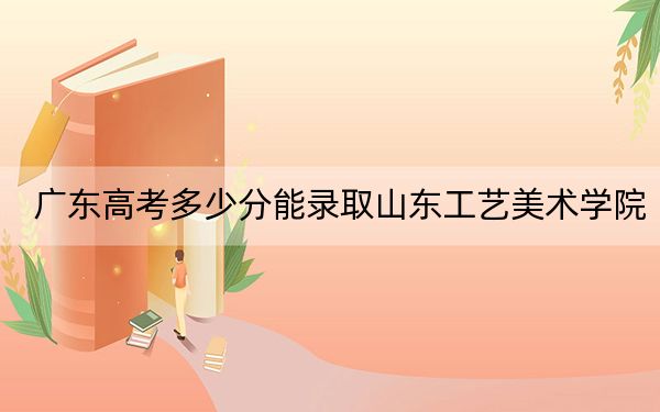 广东高考多少分能录取山东工艺美术学院?附2022-2024年最低录取分数线