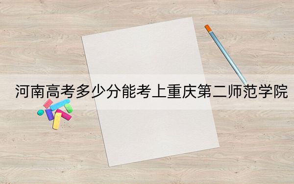 河南高考多少分能考上重庆第二师范学院?2024年文科录取分500分 理科最低486分