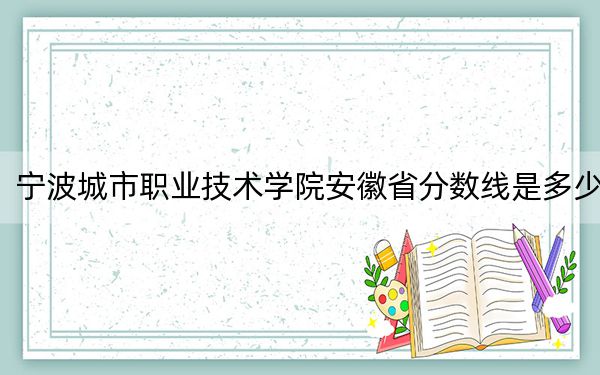 宁波城市职业技术学院安徽省分数线是多少?2025年安徽考生参考