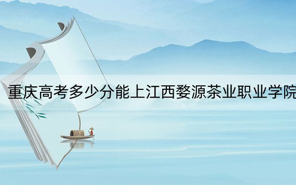 重庆高考多少分能上江西婺源茶业职业学院?2024年历史类投档线329分 物理类386分