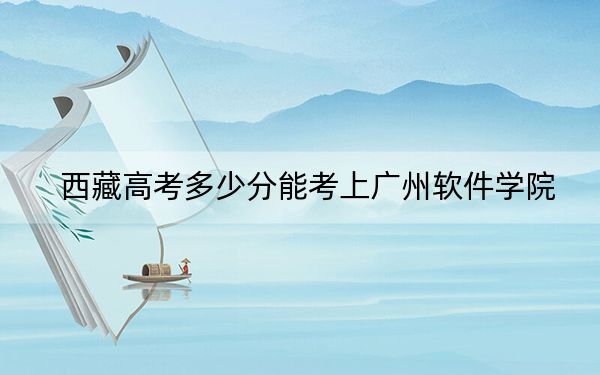 西藏高考多少分能考上广州软件学院?附2022-2024年最低录取分数线