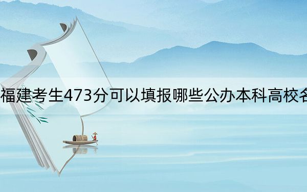 福建考生473分可以填报哪些公办本科高校名单?(附带近三年473分大学录取名单)