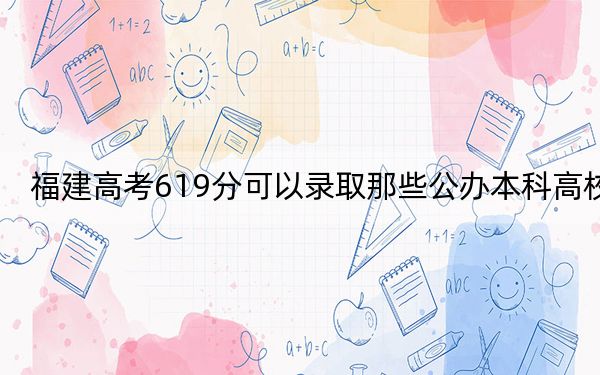 福建高考619分可以录取那些公办本科高校？（供2025届考生填报志愿参考）