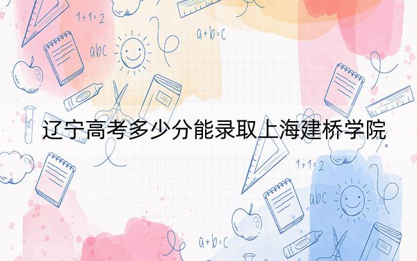 辽宁高考多少分能录取上海建桥学院?附2022-2024年最低录取分数线