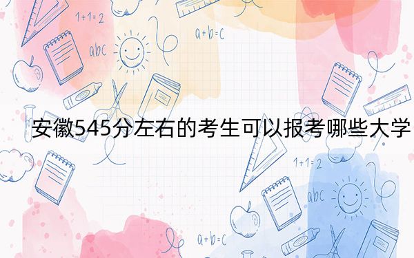 安徽545分左右的考生可以报考哪些大学?(供2025届高三考生参考)