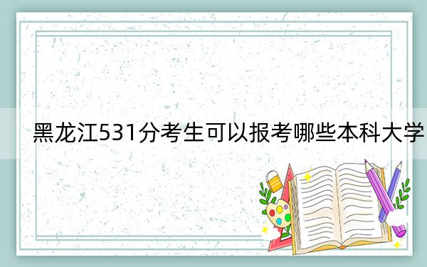 黑龙江531分考生可以报考哪些本科大学? 2024年一共32所大学录取