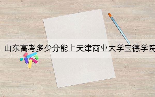 山东高考多少分能上天津商业大学宝德学院？附带近三年最低录取分数线
