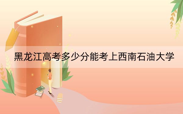 黑龙江高考多少分能考上西南石油大学?附2022-2024年最低录取分数线
