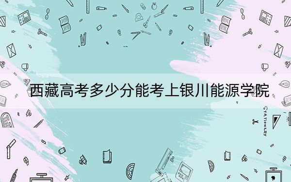 西藏高考多少分能考上银川能源学院?2024年录取分分