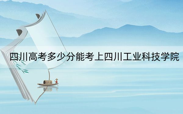 四川高考多少分能考上四川工业科技学院?2024年文科录取分480分 理科最低477分