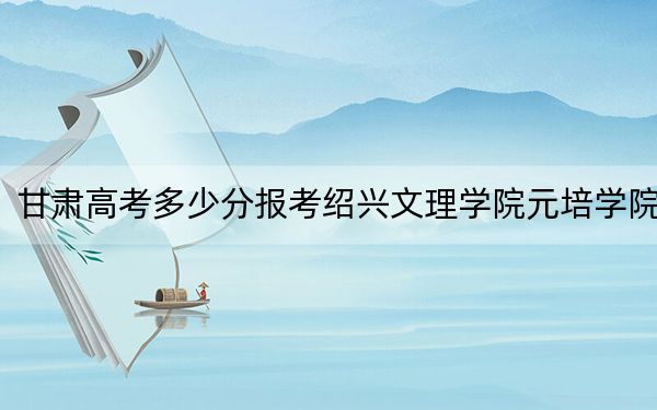 甘肃高考多少分报考绍兴文理学院元培学院？附2022-2024年最低录取分数线