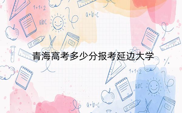 青海高考多少分报考延边大学?附2022-2024年最低录取分数线