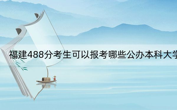 福建488分考生可以报考哪些公办本科大学?(供2025届高三考生参考)
