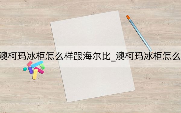 澳柯玛冰柜怎么样跟海尔比_澳柯玛冰柜怎么样