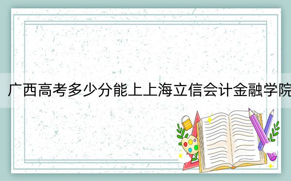 广西高考多少分能上上海立信会计金融学院?2024年历史类519分 物理类录取分493分