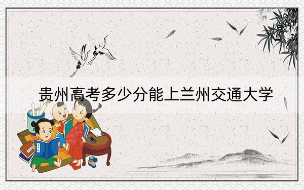 贵州高考多少分能上兰州交通大学?附2022-2024年院校投档线