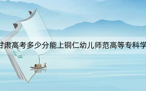 甘肃高考多少分能上铜仁幼儿师范高等专科学校?附2022-2024年最低录取分数线