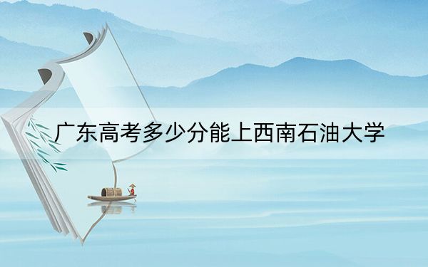 广东高考多少分能上西南石油大学?附2022-2024年最低录取分数线