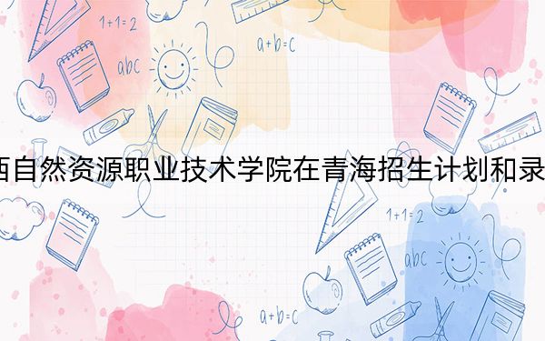 2024年广西自然资源职业技术学院在青海招生计划和录取分数线是多少?青海考生2025年参考