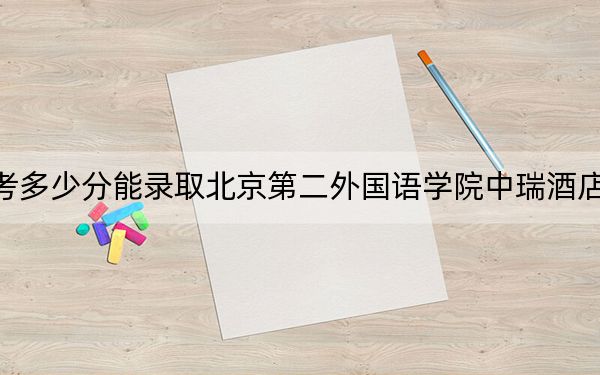 西藏高考多少分能录取北京第二外国语学院中瑞酒店管理学院?附2022-2024年最低录取分数线