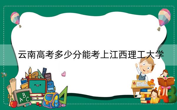 云南高考多少分能考上江西理工大学？2024年文科最低584分 理科录取分533分
