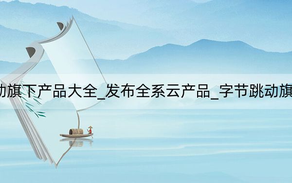 字节跳动旗下产品大全_发布全系云产品_字节跳动旗下12款产品