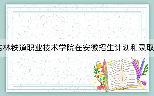 2024年吉林铁道职业技术学院在安徽招生计划和录取分数线是多少？安徽考生2025年参考