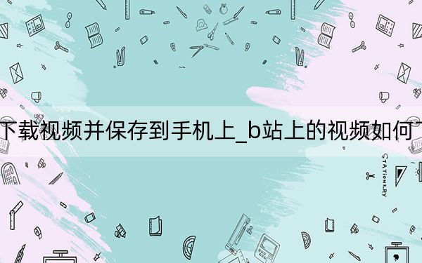b站怎么下载视频并保存到手机上_b站上的视频如何下载到手机上