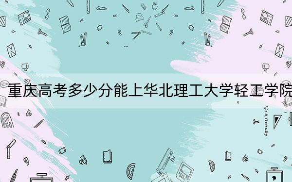 重庆高考多少分能上华北理工大学轻工学院?2024年历史类投档线440分 物理类436分