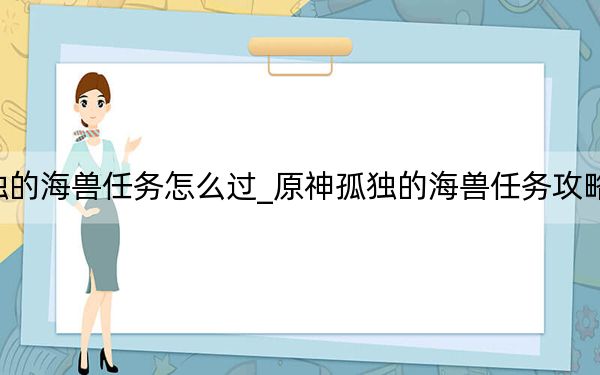 原神孤独的海兽任务怎么过_原神孤独的海兽任务攻略 快吧手游