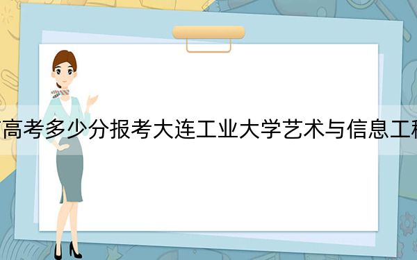 云南高考多少分报考大连工业大学艺术与信息工程学院？2024年文科最低456分 理科422分