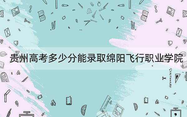 贵州高考多少分能录取绵阳飞行职业学院?附2022-2024年最低录取分数线