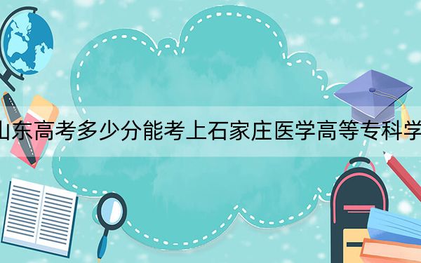 山东高考多少分能考上石家庄医学高等专科学校?2024年最低分数线382分
