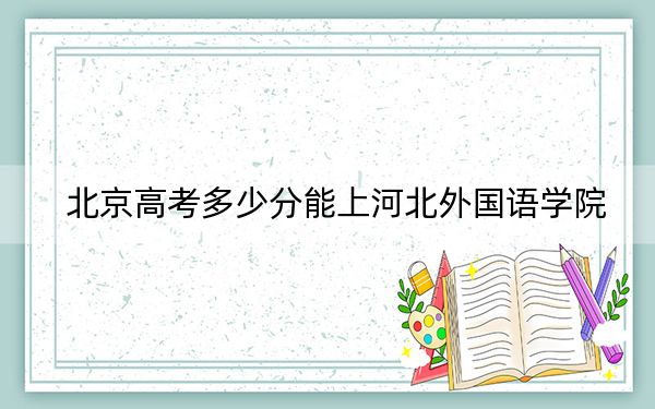 北京高考多少分能上河北外国语学院?附2022-2024年最低录取分数线
