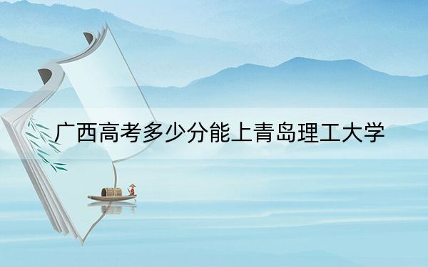 广西高考多少分能上青岛理工大学?附近三年最低院校投档线