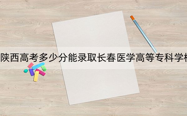 陕西高考多少分能录取长春医学高等专科学校?2024年文科投档线390分 理科最低411分