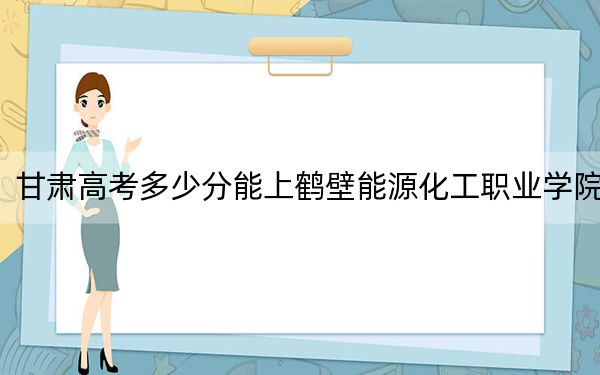 甘肃高考多少分能上鹤壁能源化工职业学院?附2022-2024年最低录取分数线