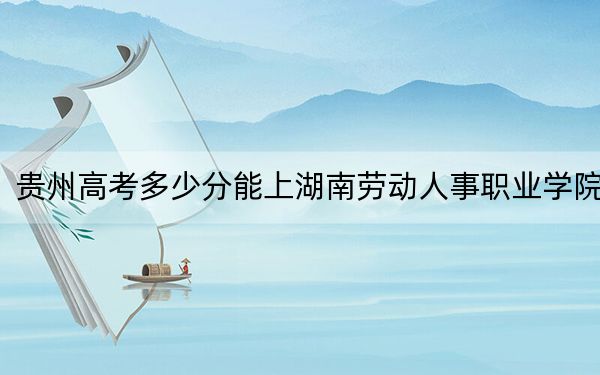 贵州高考多少分能上湖南劳动人事职业学院？附2022-2024年最低录取分数线
