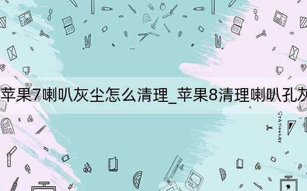 苹果7喇叭灰尘怎么清理_苹果8清理喇叭孔灰尘