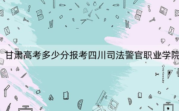 甘肃高考多少分报考四川司法警官职业学院？附2022-2024年最低录取分数线