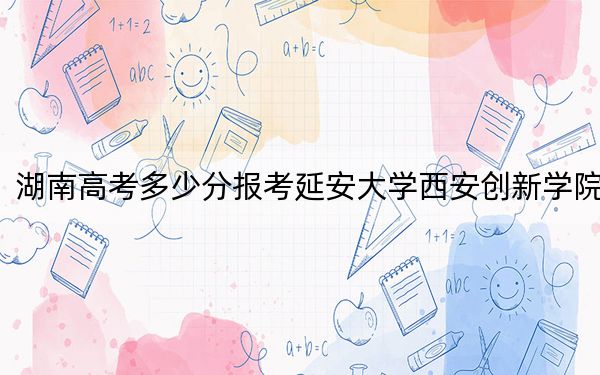 湖南高考多少分报考延安大学西安创新学院?2024年历史类投档线448分 物理类最低427分