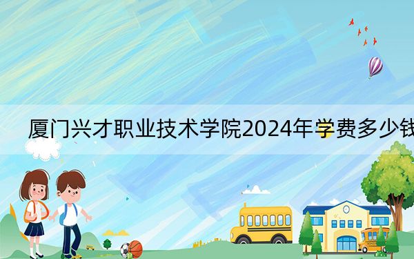 厦门兴才职业技术学院2024年学费多少钱?每年11800元-13600元(各专业收费标准)