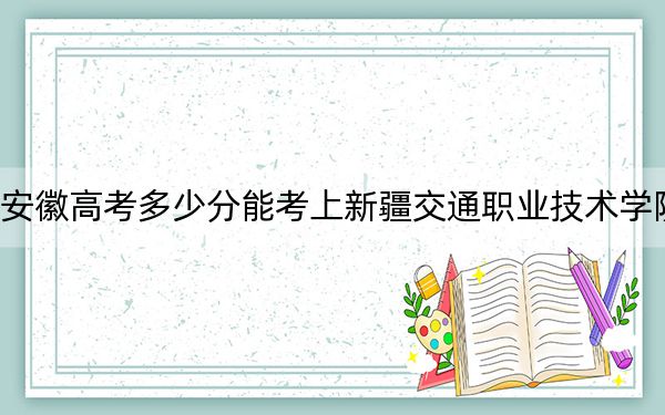 安徽高考多少分能考上新疆交通职业技术学院?2024年历史类287分 物理类录取分360分