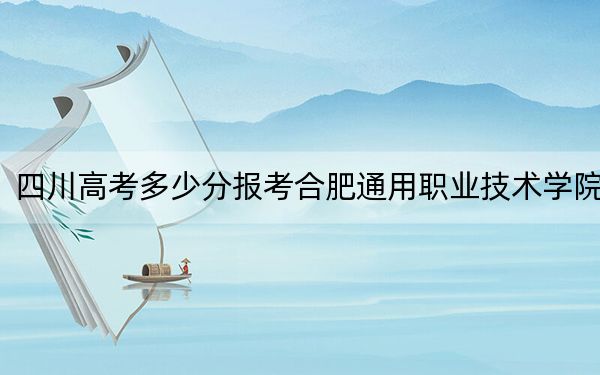 四川高考多少分报考合肥通用职业技术学院？附2022-2024年最低录取分数线
