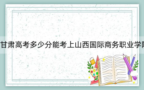 甘肃高考多少分能考上山西国际商务职业学院?附2022-2024年最低录取分数线